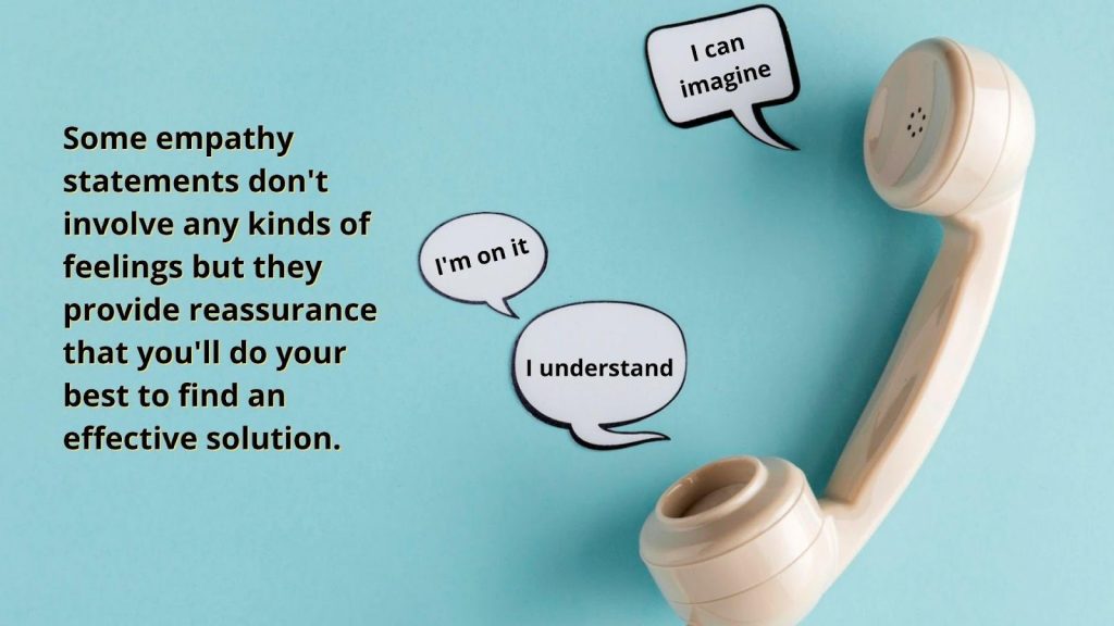 Some empathy statements don't involve any kinds of feelings, but they provide reassurance that you'll do your best to find an effective solution.