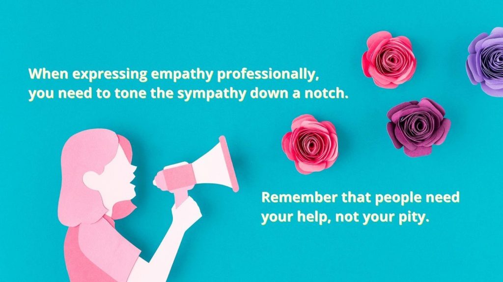 When expressing empathy professionally, you need to tone the sympathy down a notch. Remember that people need your help, not your pity.
