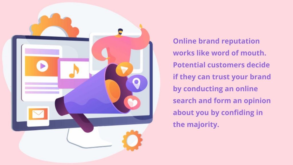 Online brand reputation works like word of mouth. Potential customers decide if they can trust your brand by conducting an online search and form an opinion about you by confiding in the majority.