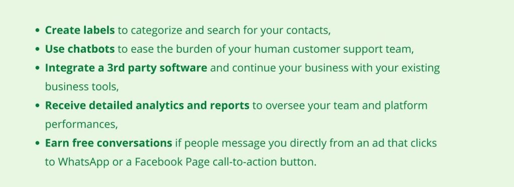 Create labels to categorize and search for your contacts, Use chatbots to ease the burden of your human customer support team, Integrate a 3rd party software and continue your business with your existing business tools, Receive detailed analytics and reports to oversee your team and platform performances, Earn free conversations if people message you directly from an ad that clicks to WhatsApp or a Facebook Page call-to-action button.