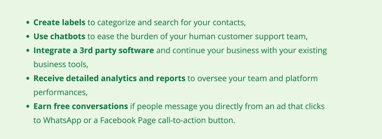 Create labels to categorize and search for your contacts, Use chatbots to ease the burden of your human customer support team, Integrate a 3rd party software and continue your business with your existing business tools, Receive detailed analytics and reports to oversee your team and platform performances, Earn free conversations if people message you directly from an ad that clicks to WhatsApp or a Facebook Page call-to-action button.