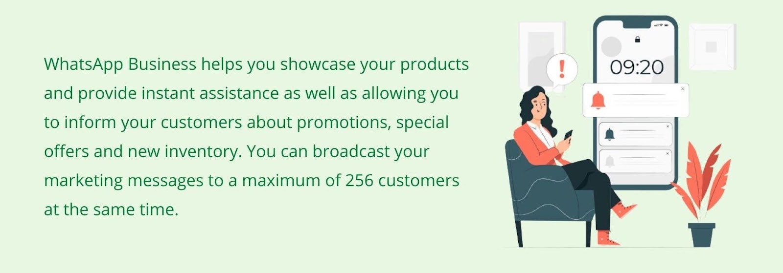 WhatsApp Business helps you showcase your products and provide instant assistance, as well as allows you to inform your customers about promotions, special offers, and new inventory. You can broadcast your marketing messages to a maximum of 256 customers simultaneously.