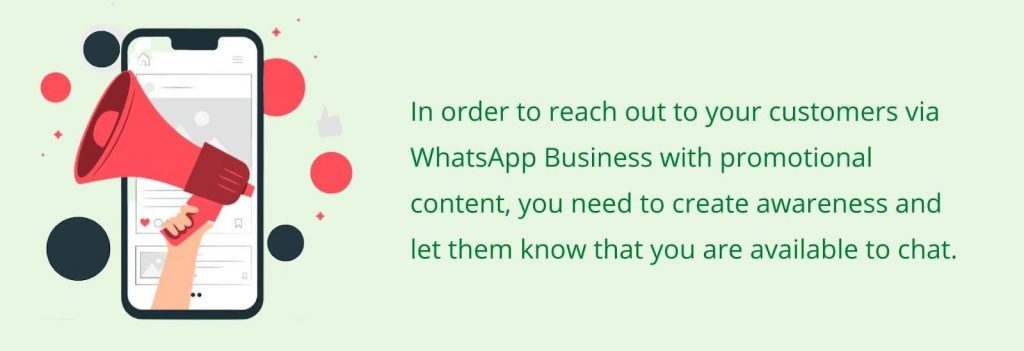 To reach out to your customers via WhatsApp Business with promotional content, you need to create awareness and let them know you are available to chat.
