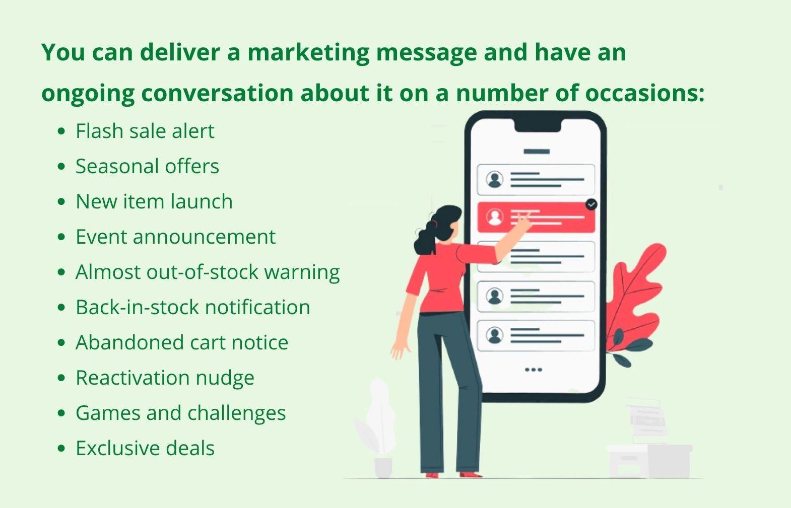 You can deliver a marketing message and have an ongoing conversation about it on a number of occasions: Flash sale alerts, Seasonal offers, New item launches, Event announcements, Almost out-of-stock warnings, Back-in-stock notifications, Abandoned cart notices, Reactivation nudge, Games and challenges, Exclusive deals