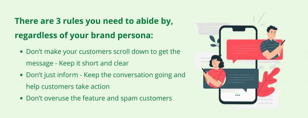 There are three rules you need to abide by, regardless of your brand persona: 1. Don’t make your customers scroll down to get the message - Keep it short and clear, 2. Don’t just inform - Keep the conversation going and help customers take action, 3. Don’t overuse the feature and spam customers