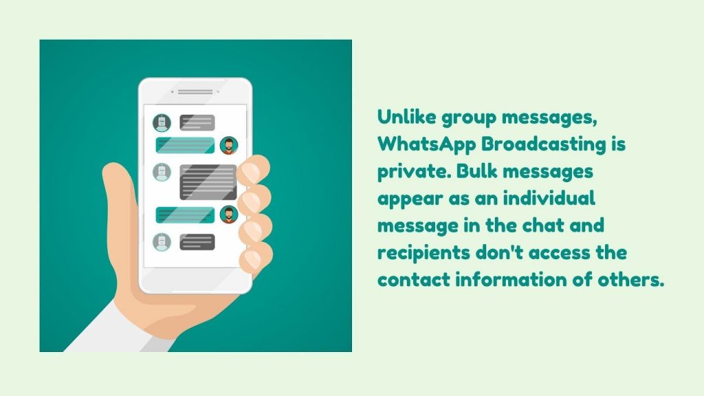 Unlike group messages, WhatsApp Broadcast is private. Bulk messages appear as individual messages in the chat, and recipients don't access the contact information of others.