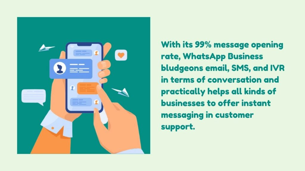 With its 99% message opening rate, WhatsApp Business bludgeons email, SMS, and IVR in terms of conversation and practically helps all kinds of businesses to offer instant messaging in customer support.