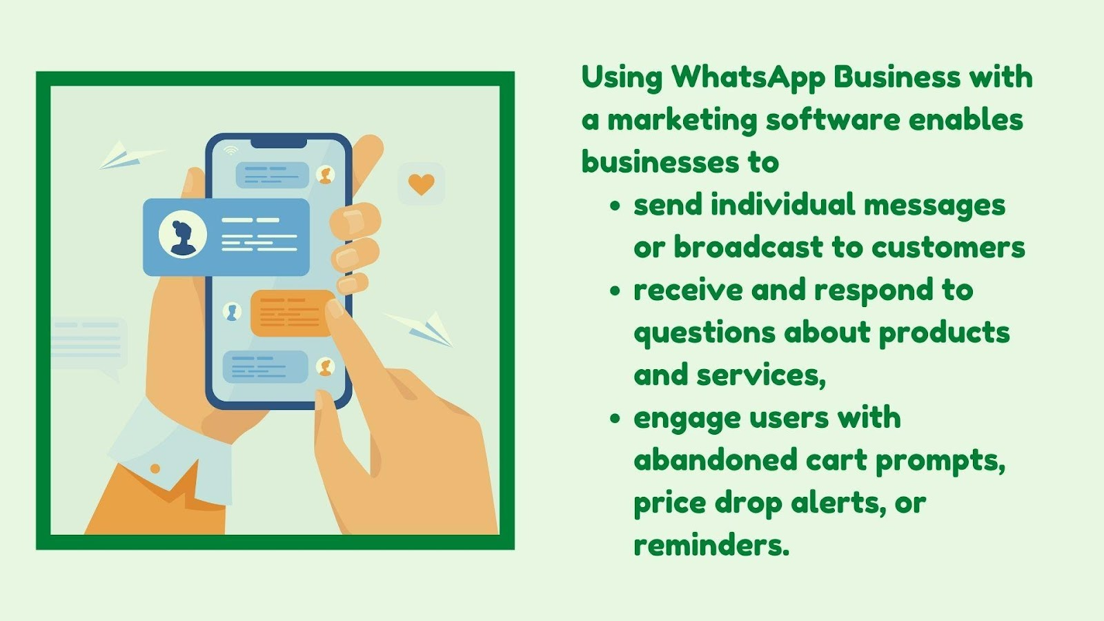 Using WhatsApp Business with marketing software enables businesses to send individual messages or broadcast to customers, receive and respond to questions about products and services, and engage users with abandoned cart prompts, price drop alerts, or reminders.