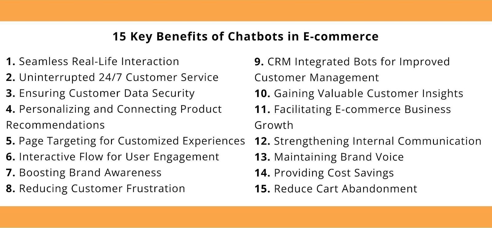 Seamless Real-Life Interaction, Uninterrupted 24/7 Customer Service, Ensuring Customer Data Security, Personalizing and Connecting Product Recommendations, Page Targeting for Customized Experiences, Interactive Flow for User Engagement, Boosting Brand Awareness, Reducing Customer Frustration, CRM Integrated Bots for Improved Customer Management, Gaining Valuable Customer Insights, Facilitating E-commerce Business Growth, Strengthening Internal Communication, Maintaining Brand Voice, Providing Cost Savings, Reduce Cart Abandonment
